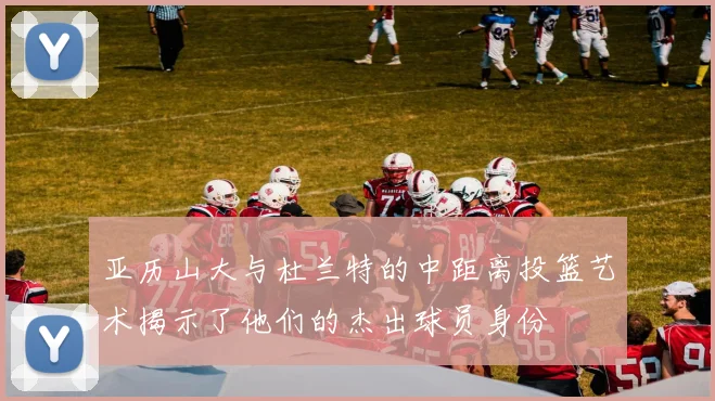 亚历山大与杜兰特的中距离投篮艺术揭示了他们的杰出球员身份