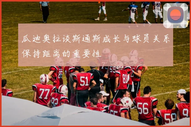 瓜迪奥拉谈斯通斯成长与球员关系保持距离的重要性