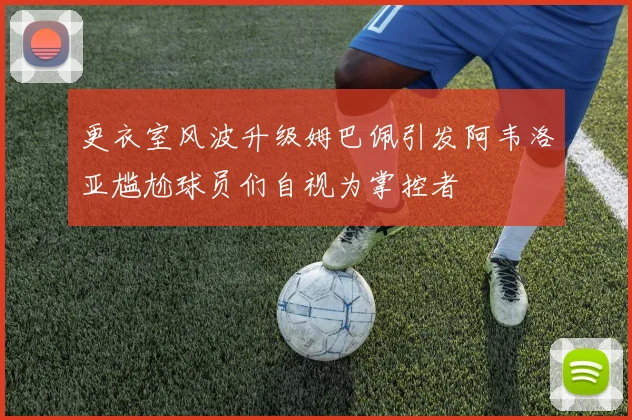 更衣室风波升级姆巴佩引发阿韦洛亚尴尬球员们自视为掌控者