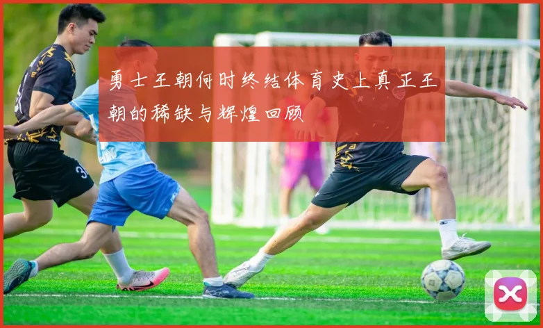 勇士王朝何时终结体育史上真正王朝的稀缺与辉煌回顾