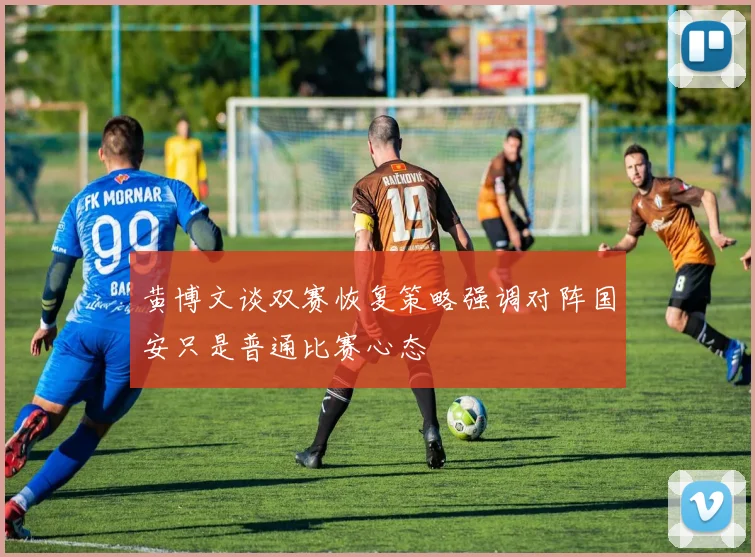 黄博文谈双赛恢复策略强调对阵国安只是普通比赛心态