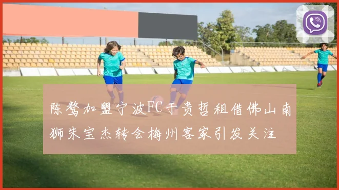 陈骜加盟宁波FC于贵哲租借佛山南狮朱宝杰转会梅州客家引发关注