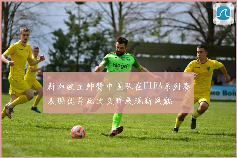 新加坡主帅赞中国队在FIFA系列赛表现优异此次交锋展现新风貌