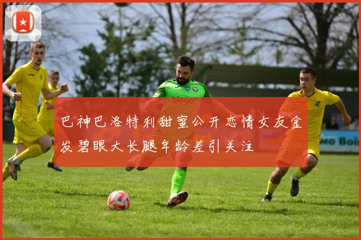 巴神巴洛特利甜蜜公开恋情女友金发碧眼大长腿年龄差引关注