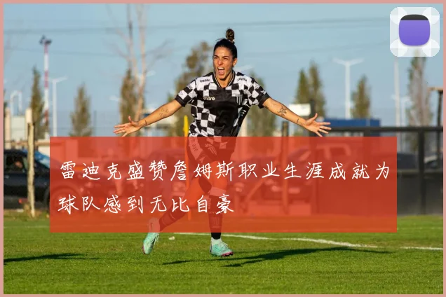 雷迪克盛赞詹姆斯职业生涯成就为球队感到无比自豪