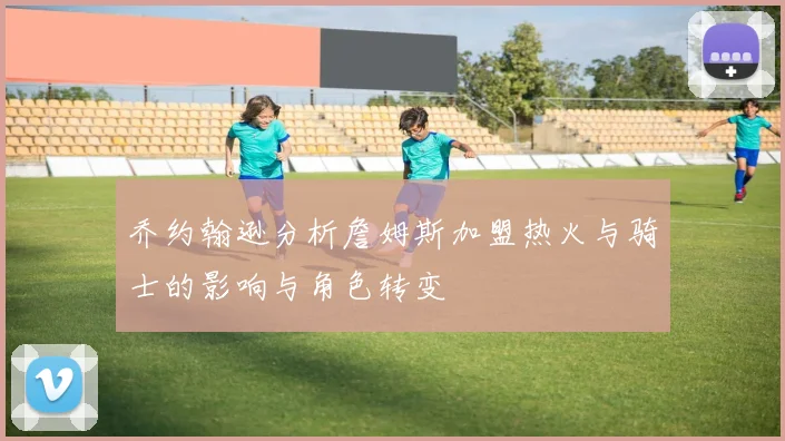 乔约翰逊分析詹姆斯加盟热火与骑士的影响与角色转变