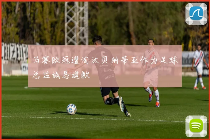 马赛欧冠遭淘汰贝纳蒂亚作为足球总监诚恳道歉