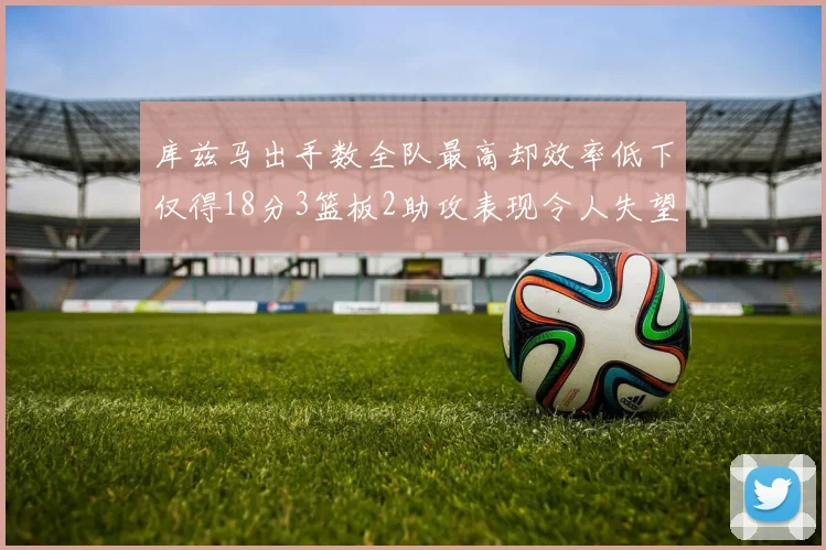 库兹马出手数全队最高却效率低下仅得18分3篮板2助攻表现令人失望