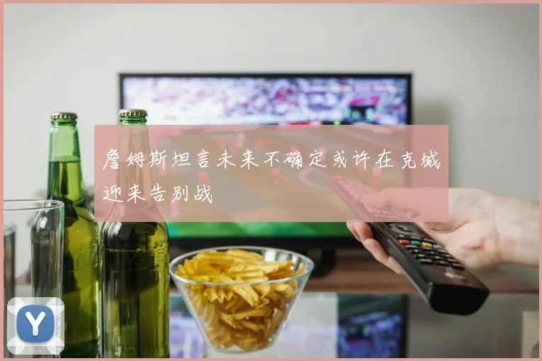 詹姆斯坦言未来不确定或许在克城迎来告别战