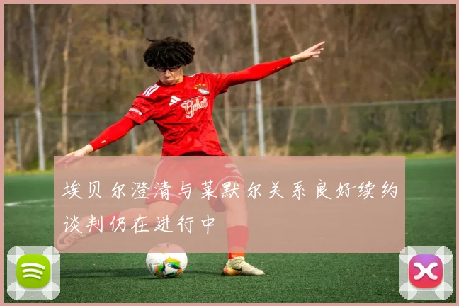 埃贝尔澄清与莱默尔关系良好续约谈判仍在进行中