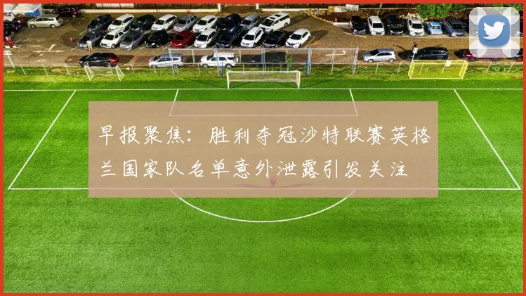 早报聚焦：胜利夺冠沙特联赛英格兰国家队名单意外泄露引发关注