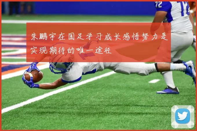 朱鹏宇在国足学习成长感悟努力是实现期待的唯一途径