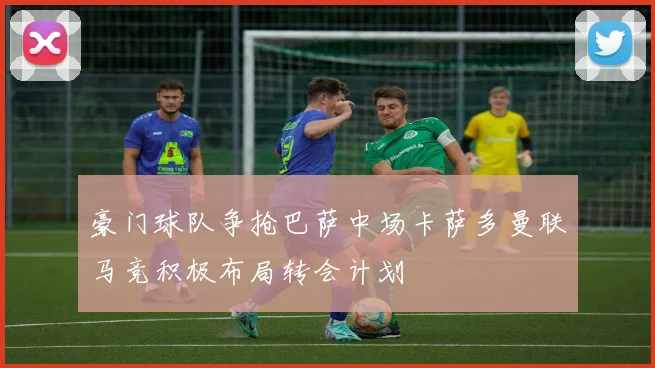豪门球队争抢巴萨中场卡萨多曼联马竞积极布局转会计划
