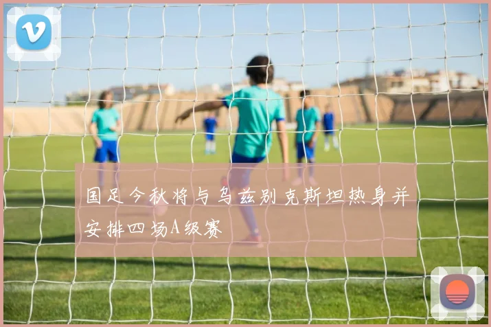 国足今秋将与乌兹别克斯坦热身并安排四场A级赛