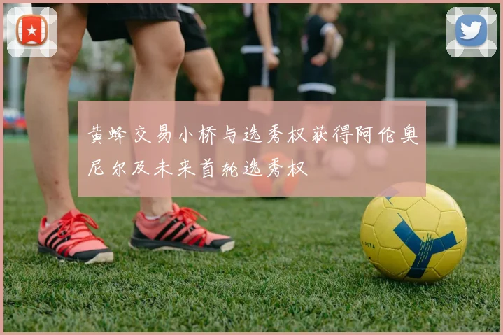 黄蜂交易小桥与选秀权获得阿伦奥尼尔及未来首轮选秀权