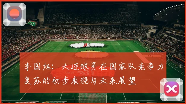 李国旭：大连球员在国家队竞争力复苏的初步表现与未来展望