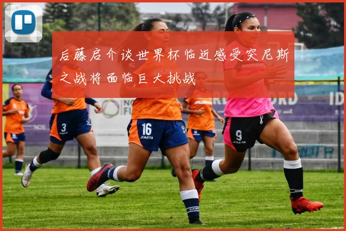 后藤启介谈世界杯临近感受突尼斯之战将面临巨大挑战