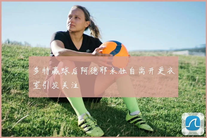 多特赢球后阿德耶米独自离开更衣室引发关注