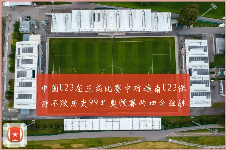 中国U23在正式比赛中对越南U23保持不败历史99年奥预赛两回合狂胜7-0