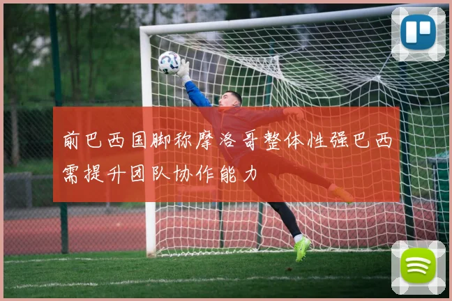 前巴西国脚称摩洛哥整体性强巴西需提升团队协作能力