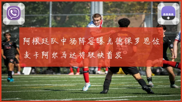 阿根廷队中场阵容曝光德保罗恩佐麦卡阿尔马达将联袂首发