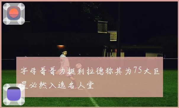 字母哥哥力挺利拉德称其为75大巨星必然入选名人堂
