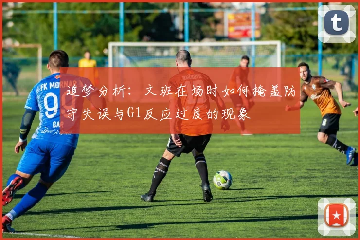 追梦分析：文班在场时如何掩盖防守失误与G1反应过度的现象